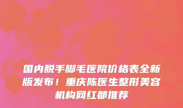 国内脱手脚毛医院价格表全新版发布!重庆陈医生整形美容机构网红都推荐