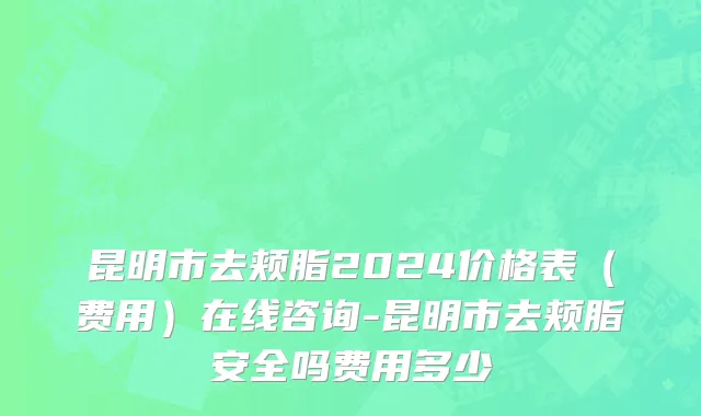 昆明市去颊脂2024价格表（费用）在线咨询-昆明市去颊脂安全吗费用多少