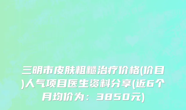 三明市皮肤粗糙治疗价格(价目)人气项目医生资料分享(近6个月均价为：3850元)
