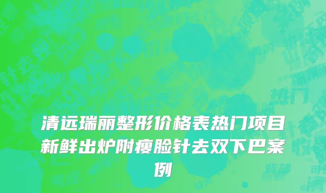 清远瑞丽整形价格表热门项目新鲜出炉附瘦脸针去双下巴案例