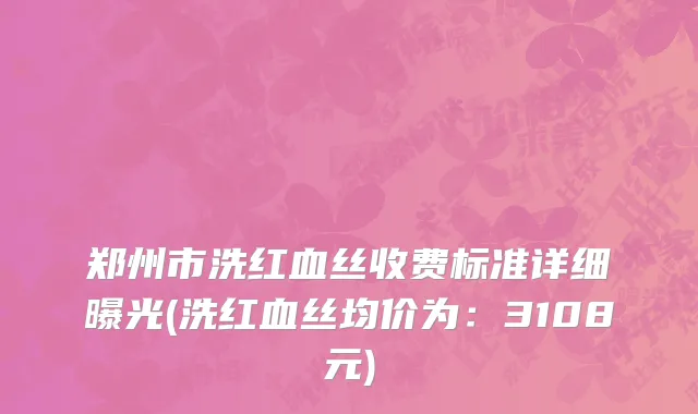 郑州市洗红血丝收费标准详细曝光(洗红血丝均价为：3108元)