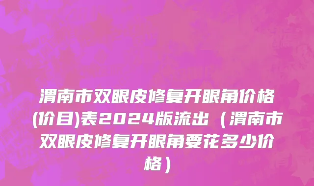 渭南市双眼皮修复开眼角价格(价目)表2024版流出（渭南市双眼皮修复开眼角要花多少价格）