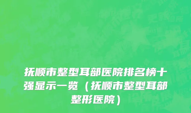 抚顺市整型耳部医院排名榜十强显示一览（抚顺市整型耳部整形医院）