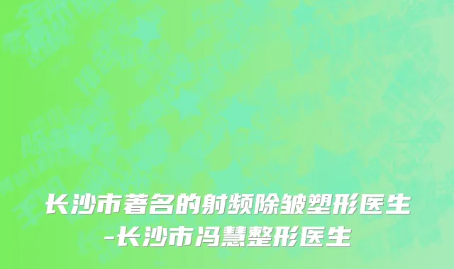 长沙市著名的射频除皱塑形医生-长沙市冯慧整形医生
