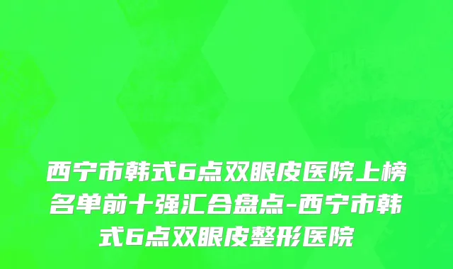 西宁市韩式6点双眼皮医院上榜名单前十强汇合盘点-西宁市韩式6点双眼皮整形医院
