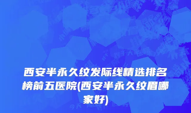 西安半永久纹发际线精选排名榜前五医院(西安半永久纹眉哪家好)