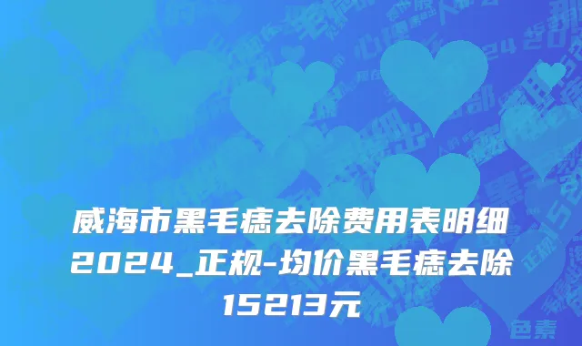 威海市黑毛痣去除费用表明细2024_正规-均价黑毛痣去除15213元