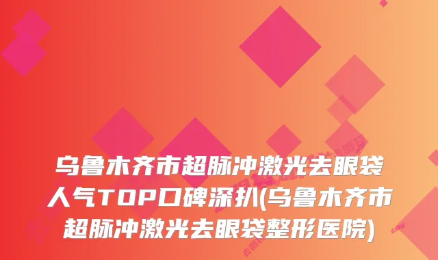 乌鲁木齐市超脉冲激光去眼袋人气TOP口碑深扒(乌鲁木齐市超脉冲激光去眼袋整形医院)