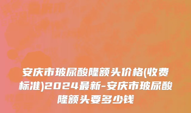 安庆市玻尿酸隆额头价格(收费标准)2024最新-安庆市玻尿酸隆额头要多少钱