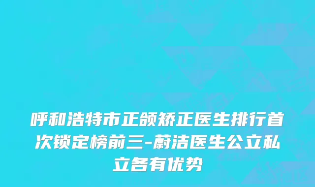 呼和浩特市正颌矫正医生排行首次锁定榜前三-蔚洁医生公立私立各有优势