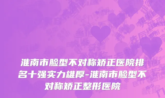 淮南市脸型不对称矫正医院排名十强实力雄厚-淮南市脸型不对称矫正整形医院