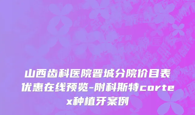 山西齿科医院晋城分院价目表优惠在线预览-附科斯特cortex种植牙案例