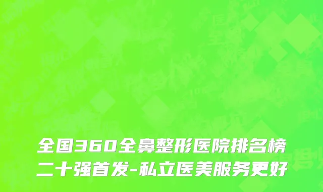 全国360全鼻整形医院排名榜二十强首发-私立医美服务更好