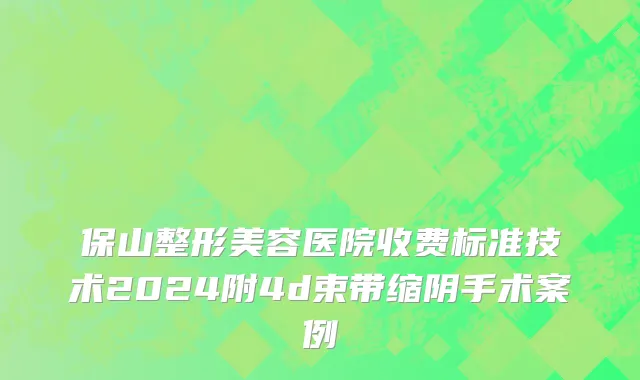 保山整形美容医院收费标准技术2024附4d束带缩阴手术案例
