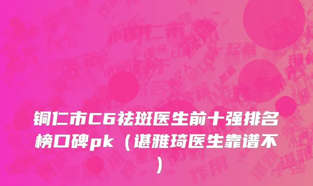 铜仁市C6祛斑医生前十强排名榜口碑pk（谌雅琦医生靠谱不）