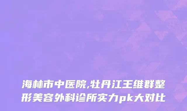 海林市中医院,牡丹江王维群整形美容外科诊所实力pk大对比