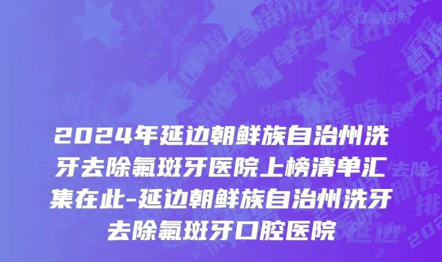 2024年延边朝鲜族自治州洗牙去除氟斑牙医院上榜清单汇集在此-延边朝鲜族自治州洗牙去除氟斑牙口腔医院