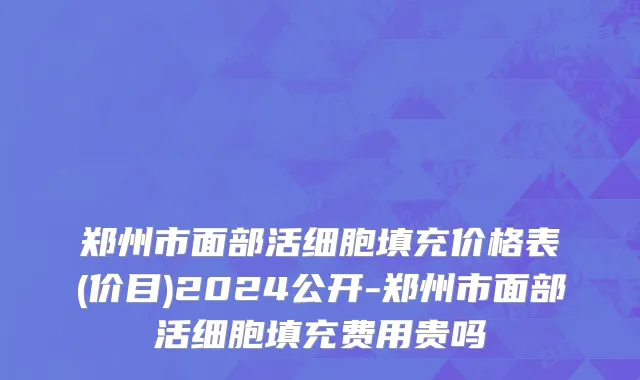 郑州市面部活细胞填充价格表(价目)2024公开-郑州市面部活细胞填充费用贵吗
