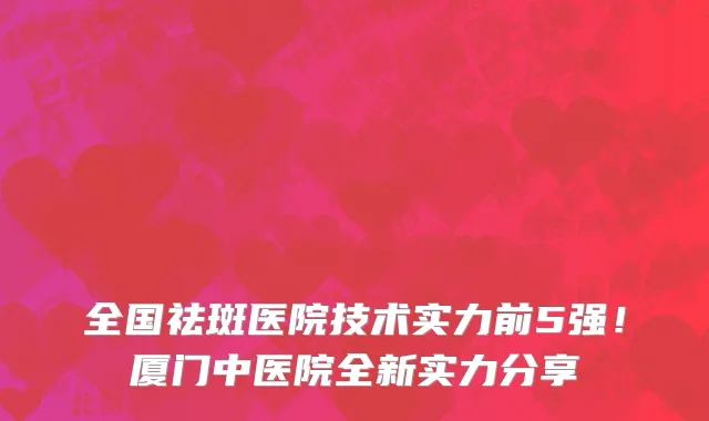 全国祛斑医院技术实力前5强!厦门中医院全新实力分享