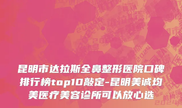 昆明市达拉斯全鼻整形医院口碑排行榜top10敲定-昆明美诚均美医疗美容诊所可以放心选