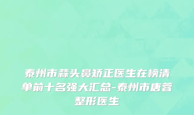 泰州市蒜头鼻矫正医生在榜清单前十名强大汇总-泰州市唐蓉整形医生