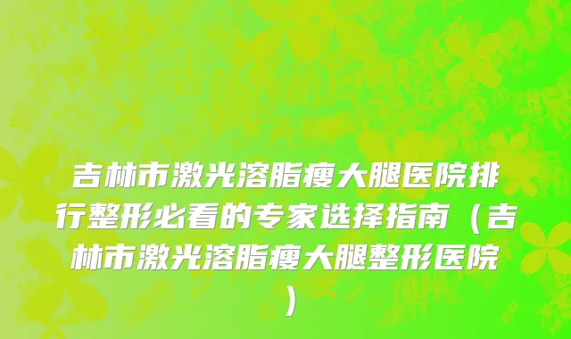 吉林市激光溶脂瘦大腿医院排行整形必看的专家选择指南（吉林市激光溶脂瘦大腿整形医院）
