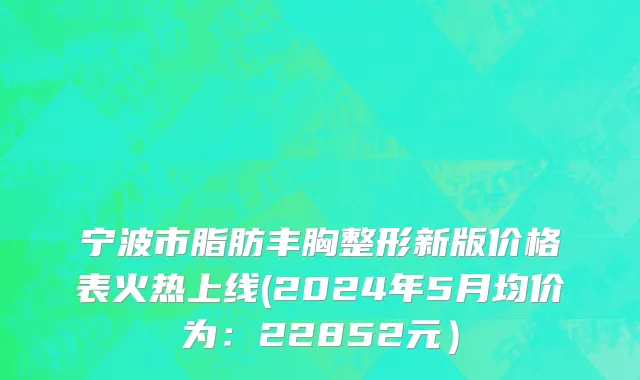 宁波市脂肪丰胸整形新版价格表火热上线(2024年5月均价为：22852元）