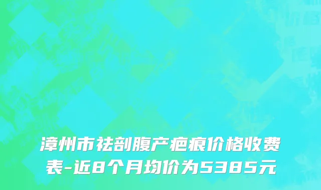 漳州市祛剖腹产疤痕价格收费表-近8个月均价为5385元