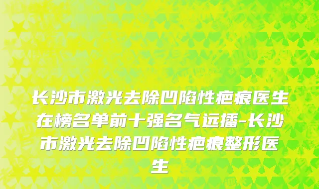 长沙市激光去除凹陷性疤痕医生在榜名单前十强名气远播-长沙市激光去除凹陷性疤痕整形医生