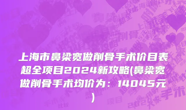 上海市鼻梁宽做削骨手术价目表超全项目2024新攻略(鼻梁宽做削骨手术均价为：14045元)