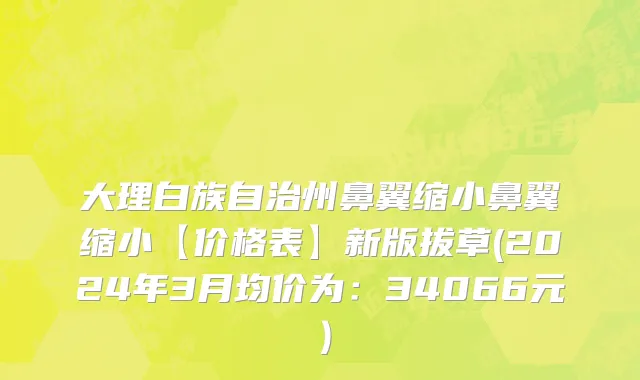 大理白族自治州鼻翼缩小鼻翼缩小【价格表】新版拔草(2024年3月均价为：34066元）