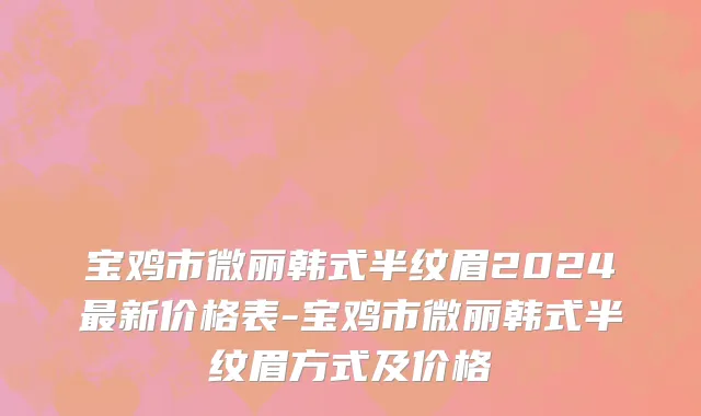 宝鸡市微丽韩式半纹眉2024最新价格表-宝鸡市微丽韩式半纹眉方式及价格