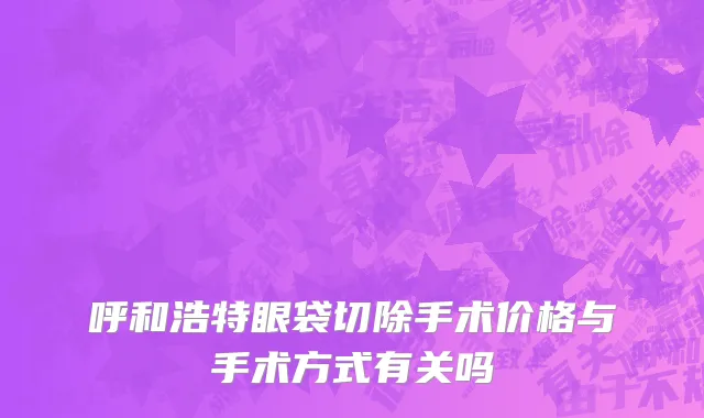 呼和浩特眼袋切除手术价格与手术方式有关吗