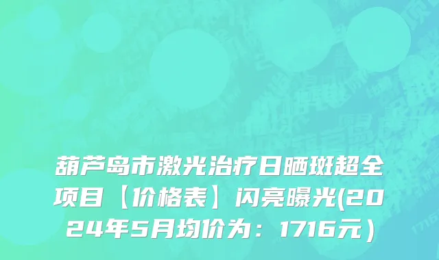 葫芦岛市激光治疗日晒斑超全项目【价格表】闪亮曝光(2024年5月均价为：1716元）