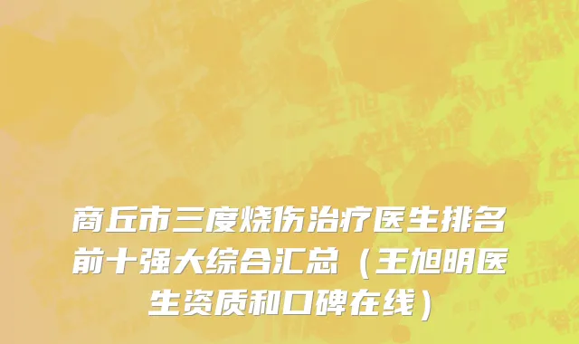 商丘市三度烧伤治疗医生排名前十强大综合汇总（王旭明医生资质和口碑在线）