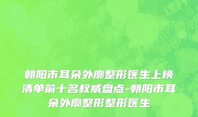 朝阳市耳朵外廓整形医生上榜清单前十名权威盘点-朝阳市耳朵外廓整形整形医生