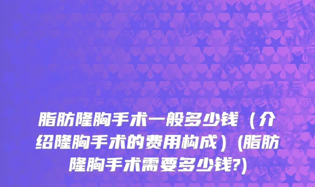 脂肪隆胸手术一般多少钱（介绍隆胸手术的费用构成）(脂肪隆胸手术需要多少钱?)