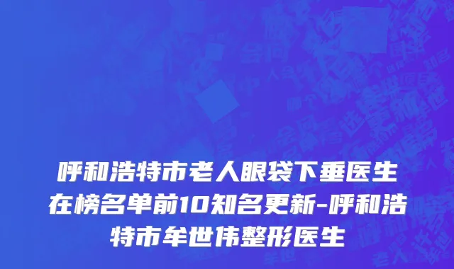呼和浩特市老人眼袋下垂医生在榜名单前10知名更新-呼和浩特市牟世伟整形医生