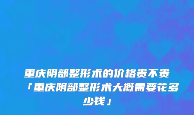 重庆阴部整形术的价格贵不贵「重庆阴部整形术大概需要花多少钱」