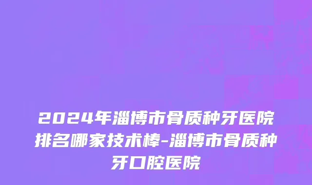 2024年淄博市骨质种牙医院排名哪家技术棒-淄博市骨质种牙口腔医院