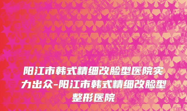 阳江市韩式精细改脸型医院实力出众-阳江市韩式精细改脸型整形医院