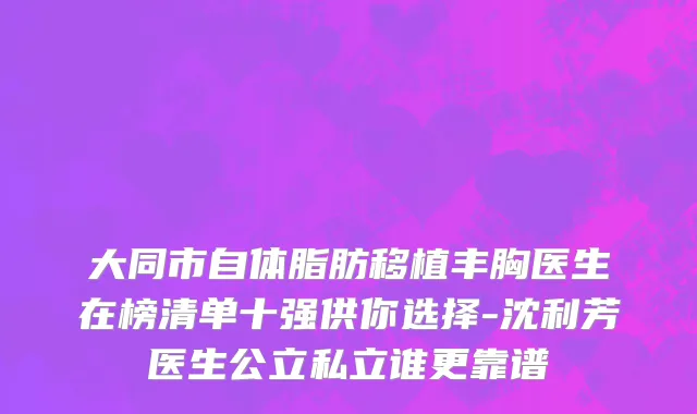 大同市自体脂肪移植丰胸医生在榜清单十强供你选择-沈利芳医生公立私立谁更靠谱