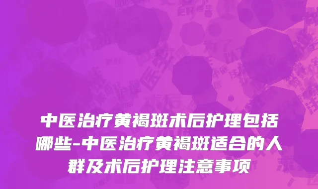 中医治疗黄褐斑术后护理包括哪些-中医治疗黄褐斑适合的人群及术后护理注意事项