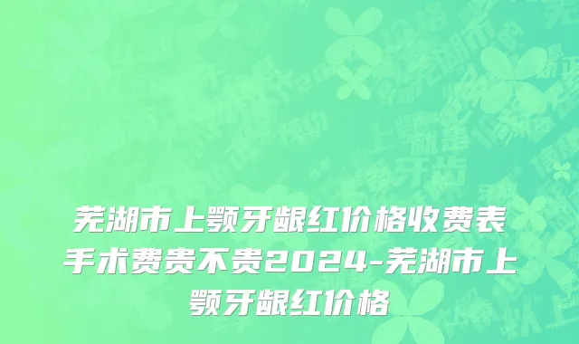 芜湖市上颚牙龈红价格收费表手术费贵不贵2024-芜湖市上颚牙龈红价格