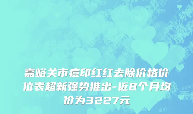 嘉峪关市痘印红红去除价格价位表超新强势推出-近8个月均价为3227元