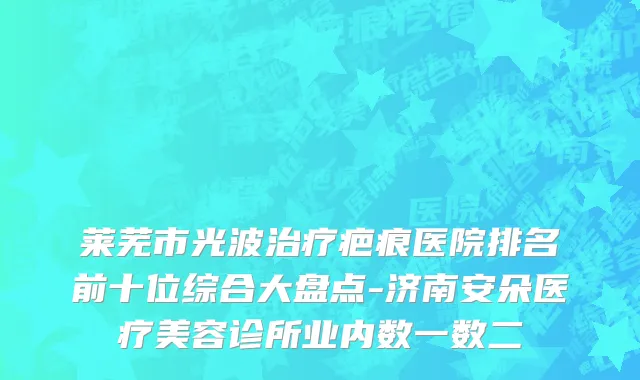 莱芜市光波治疗疤痕医院排名前十位综合大盘点-济南安朵医疗美容诊所业内数一数二