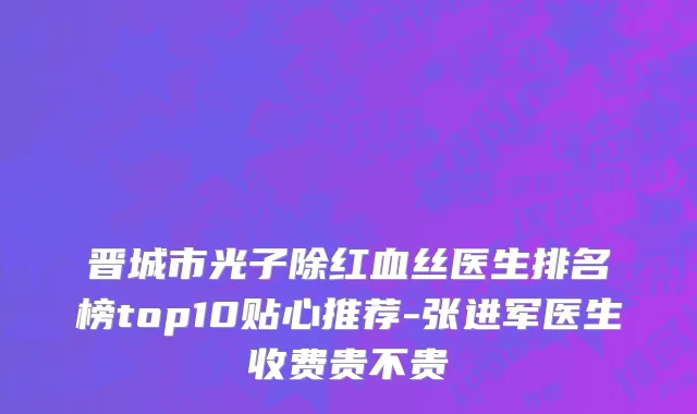 晋城市光子除红血丝医生排名榜top10贴心推荐-张进军医生收费贵不贵