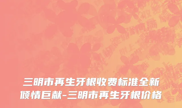 三明市再生牙根收费标准全新倾情巨献-三明市再生牙根价格