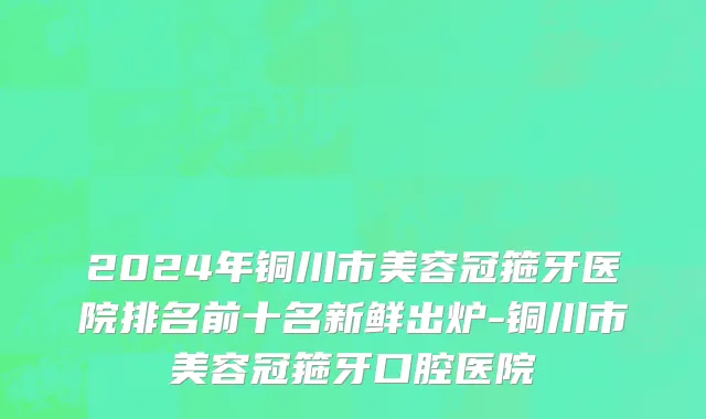 2024年铜川市美容冠箍牙医院排名前十名新鲜出炉-铜川市美容冠箍牙口腔医院