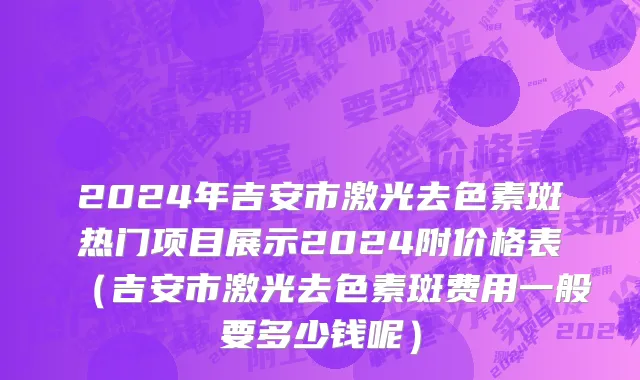 2024年吉安市激光去色素斑热门项目展示2024附价格表（吉安市激光去色素斑费用一般要多少钱呢）